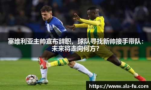 塞维利亚主帅宣布辞职，球队寻找新帅接手带队：未来将走向何方？